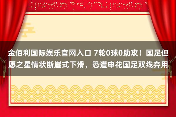 金佰利国际娱乐官网入口 7轮0球0助攻！国足但愿之星情状断崖式下滑，恐遭申花国足双线弃用