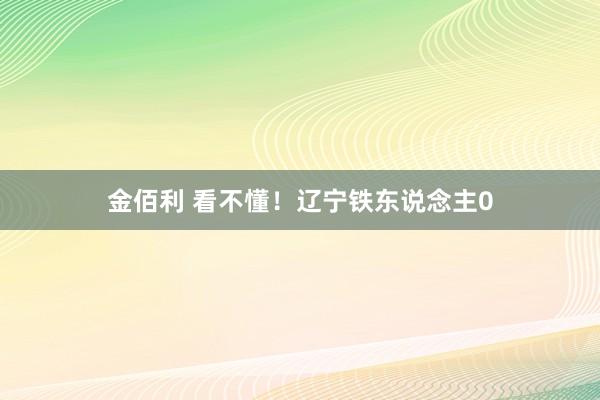 金佰利 看不懂！辽宁铁东说念主0