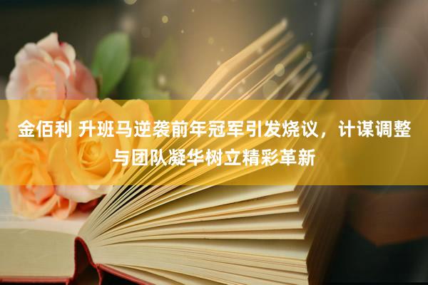 金佰利 升班马逆袭前年冠军引发烧议，计谋调整与团队凝华树立精彩革新