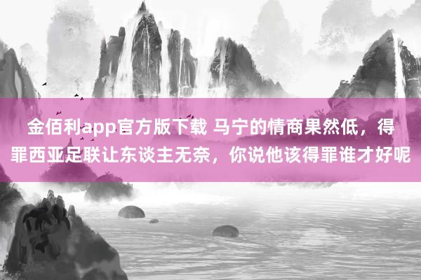 金佰利app官方版下载 马宁的情商果然低，得罪西亚足联让东谈主无奈，你说他该得罪谁才好呢