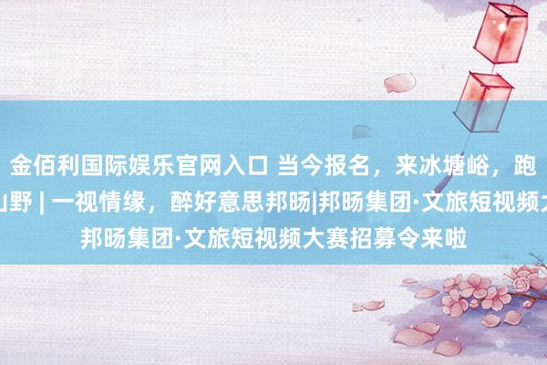 金佰利国际娱乐官网入口 当今报名，来冰塘峪，跑出爱好，不负山野 | 一视情缘，醉好意思邦旸|邦旸集团·文旅短视频大赛招募令来啦