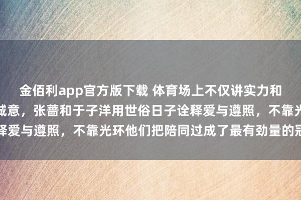 金佰利app官方版下载 体育场上不仅讲实力和团队合营，更需要那份诚意，张蔷和于子洋用世俗日子诠释爱与遵照，不靠光环他们把陪同过成了最有劲量的冠军故事