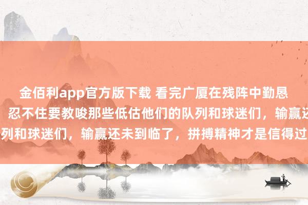 金佰利app官方版下载 看完广厦在残阵中勤恳硬撼通例赛第二的局势，忍不住要教唆那些低估他们的队列和球迷们，输赢还未到临了，拼搏精神才是信得过的王谈