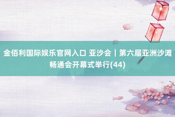 金佰利国际娱乐官网入口 亚沙会｜第六届亚洲沙滩畅通会开幕式举行(44)