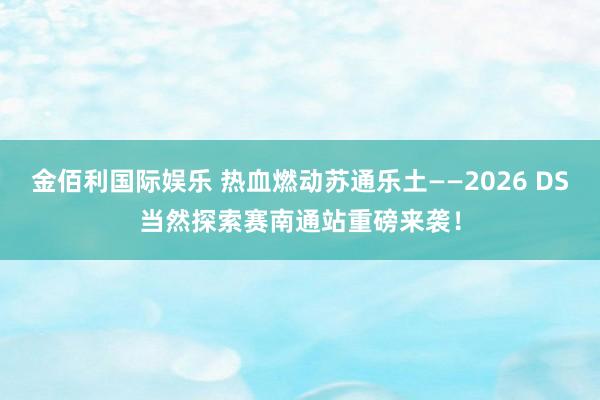 金佰利国际娱乐 热血燃动苏通乐土——2026 DS当然探索赛南通站重磅来袭！