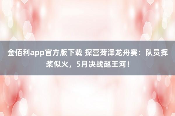 金佰利app官方版下载 探营菏泽龙舟赛：队员挥桨似火，5月决战赵王河！