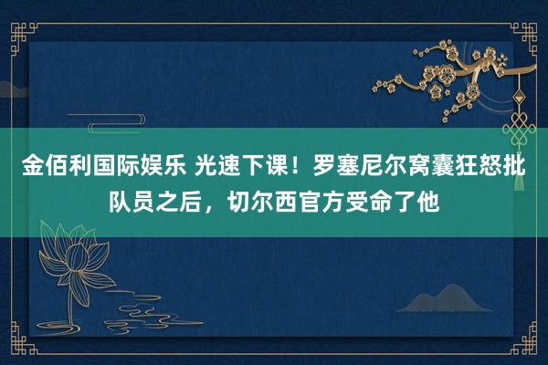 金佰利国际娱乐 光速下课！罗塞尼尔窝囊狂怒批队员之后，切尔西官方受命了他