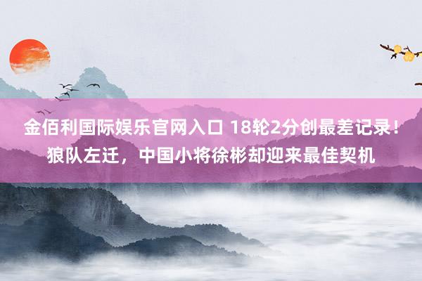 金佰利国际娱乐官网入口 18轮2分创最差记录！狼队左迁，中国小将徐彬却迎来最佳契机