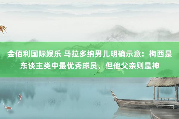 金佰利国际娱乐 马拉多纳男儿明确示意：梅西是东谈主类中最优秀球员，但他父亲则是神