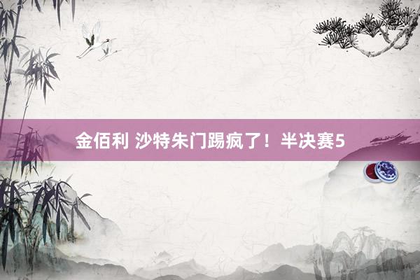 金佰利 沙特朱门踢疯了！半决赛5