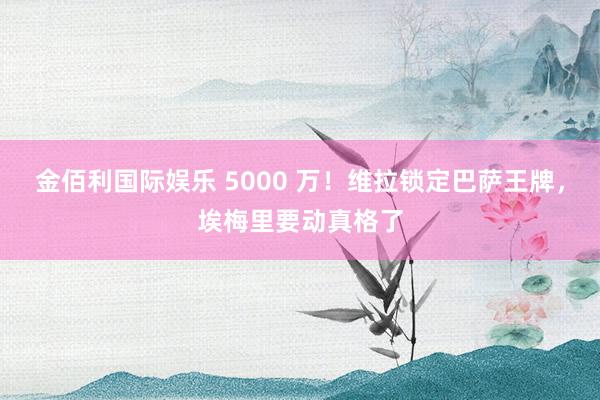 金佰利国际娱乐 5000 万！维拉锁定巴萨王牌，埃梅里要动真格了