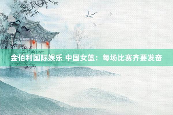 金佰利国际娱乐 中国女篮：每场比赛齐要发奋
