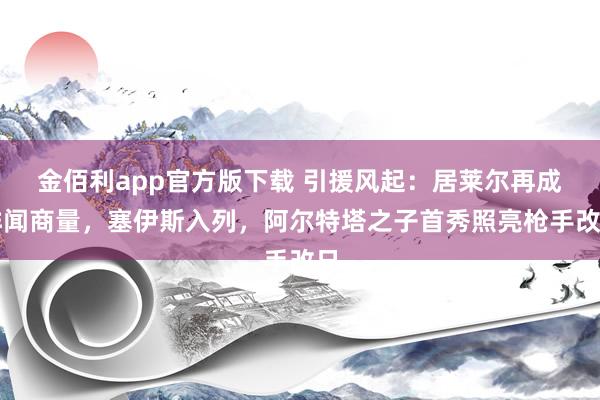金佰利app官方版下载 引援风起：居莱尔再成绯闻商量，塞伊斯入列，阿尔特塔之子首秀照亮枪手改日