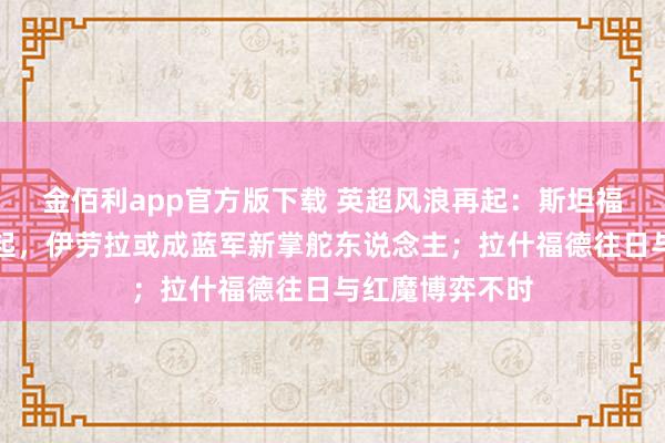 金佰利app官方版下载 英超风浪再起：斯坦福桥换帅风声再起，伊劳拉或成蓝军新掌舵东说念主；拉什福德往日与红魔博弈不时