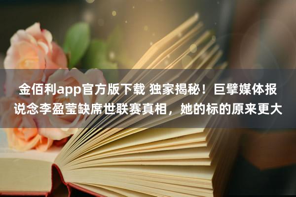 金佰利app官方版下载 独家揭秘！巨擘媒体报说念李盈莹缺席世联赛真相，她的标的原来更大