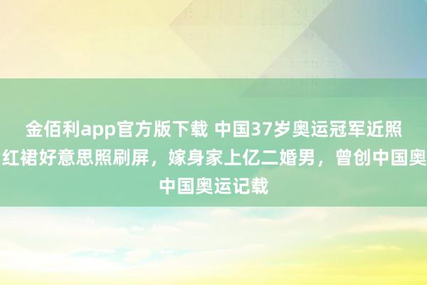 金佰利app官方版下载 中国37岁奥运冠军近照曝光，红裙好意思照刷屏，嫁身家上亿二婚男，曾创中国奥运记载