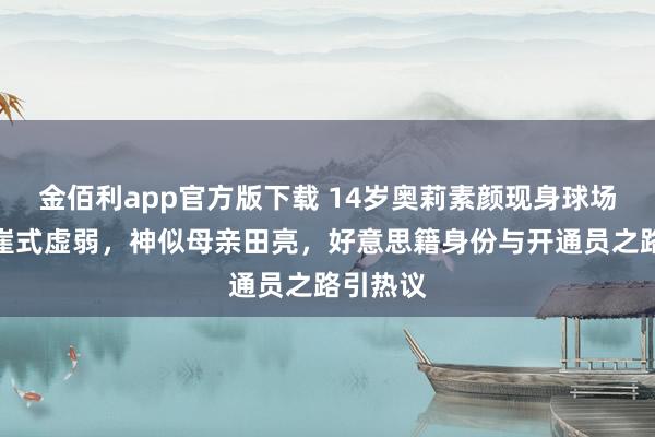 金佰利app官方版下载 14岁奥莉素颜现身球场惊现断崖式虚弱，神似母亲田亮，好意思籍身份与开通员之路引热议