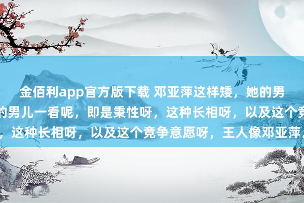金佰利app官方版下载 邓亚萍这样矮，她的男儿却这样高。但是，她的男儿一看呢，即是秉性呀，这种长相呀，以及这个竞争意愿呀，王人像邓亚萍。