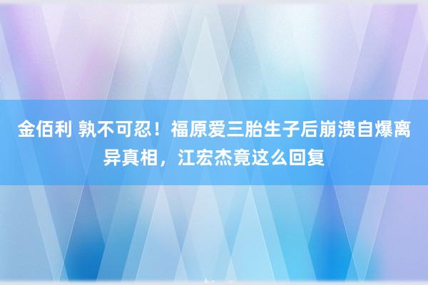 金佰利 孰不可忍！福原爱三胎生子后崩溃自爆离异真相，江宏杰竟这么回复