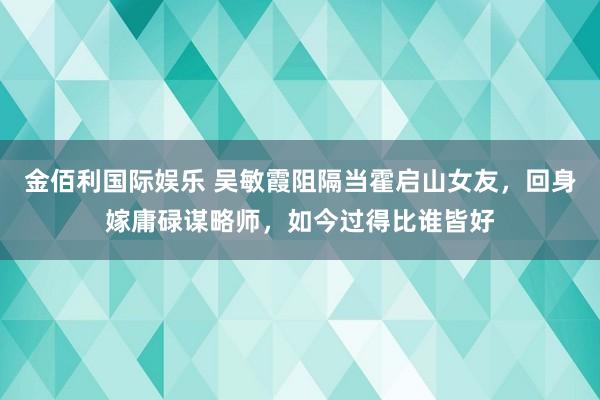 金佰利国际娱乐 吴敏霞阻隔当霍启山女友，回身嫁庸碌谋略师，如今过得比谁皆好