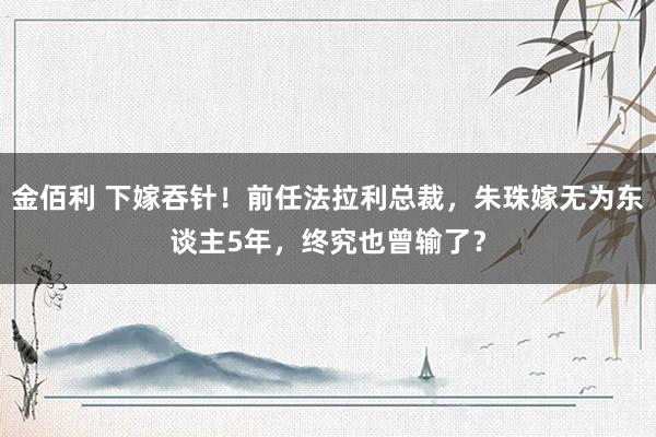 金佰利 下嫁吞针！前任法拉利总裁，朱珠嫁无为东谈主5年，终究也曾输了？