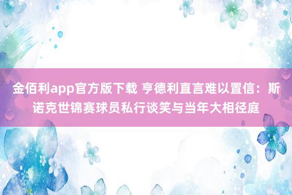 金佰利app官方版下载 亨德利直言难以置信：斯诺克世锦赛球员私行谈笑与当年大相径庭
