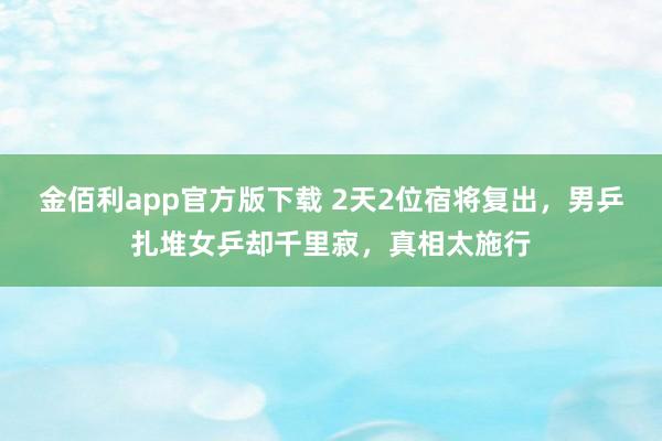 金佰利app官方版下载 2天2位宿将复出，男乒扎堆女乒却千里寂，真相太施行