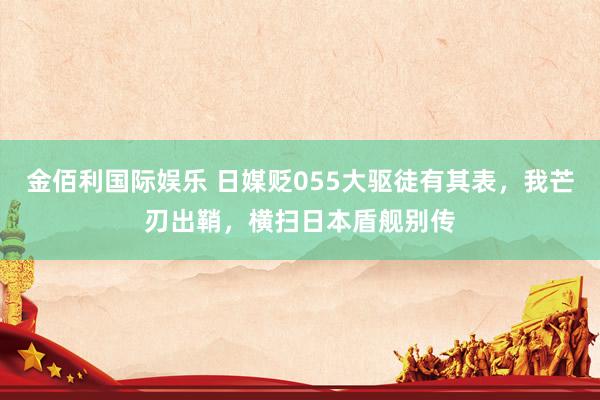 金佰利国际娱乐 日媒贬055大驱徒有其表，我芒刃出鞘，横扫日本盾舰别传