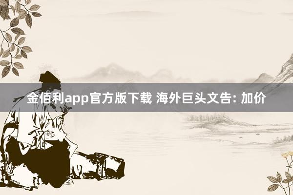 金佰利app官方版下载 海外巨头文告: 加价