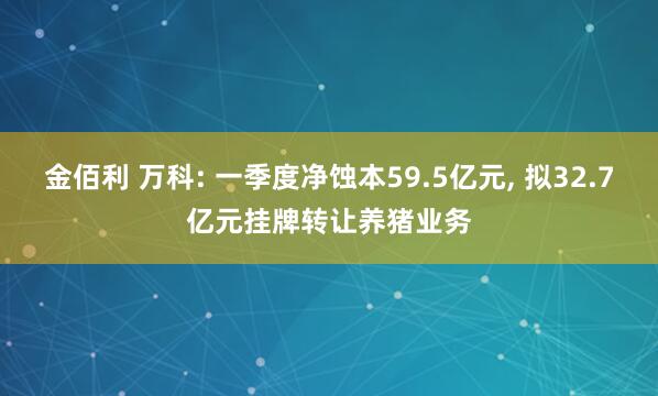 金佰利 万科: 一季度净蚀本59.5亿元, 拟32.7亿元挂牌转让养猪业务
