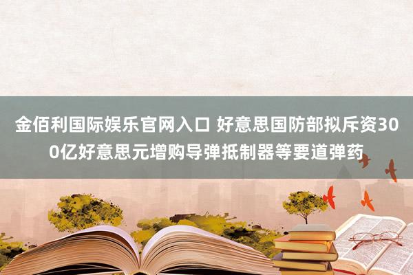 金佰利国际娱乐官网入口 好意思国防部拟斥资300亿好意思元增购导弹抵制器等要道弹药