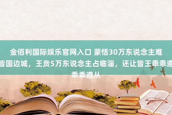 金佰利国际娱乐官网入口 蒙恬30万东说念主难攻皆国边城，王贲5万东说念主占临淄，还让皆王乖乖遵从