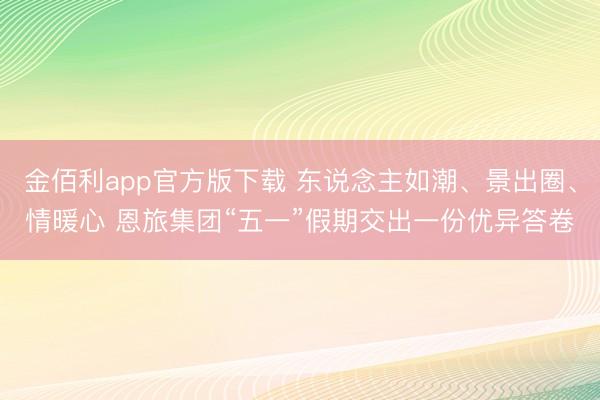 金佰利app官方版下载 东说念主如潮、景出圈、情暖心 恩旅集团“五一”假期交出一份优异答卷
