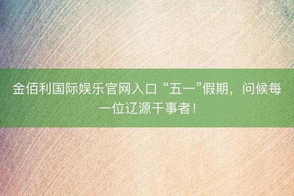 金佰利国际娱乐官网入口 “五一”假期，问候每一位辽源干事者！