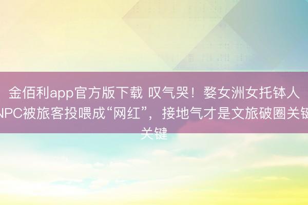金佰利app官方版下载 叹气哭！婺女洲女托钵人NPC被旅客投喂成“网红”，接地气才是文旅破圈关键