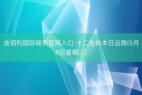 金佰利国际娱乐官网入口 十二生肖本日运势(5月6日星期三)