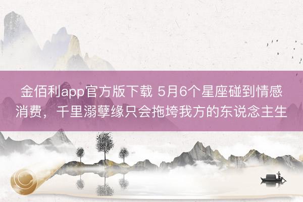 金佰利app官方版下载 5月6个星座碰到情感消费，千里溺孽缘只会拖垮我方的东说念主生