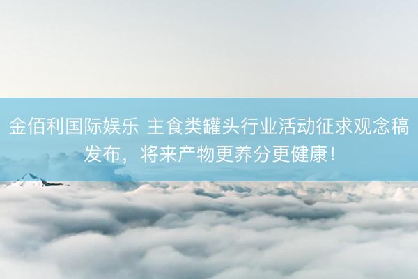 金佰利国际娱乐 主食类罐头行业活动征求观念稿发布，将来产物更养分更健康！