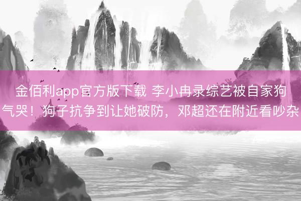 金佰利app官方版下载 李小冉录综艺被自家狗气哭！狗子抗争到让她破防，邓超还在附近看吵杂
