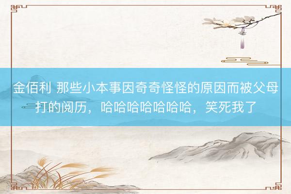 金佰利 那些小本事因奇奇怪怪的原因而被父母打的阅历，哈哈哈哈哈哈哈，笑死我了