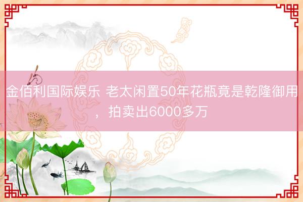 金佰利国际娱乐 老太闲置50年花瓶竟是乾隆御用，拍卖出6000多万