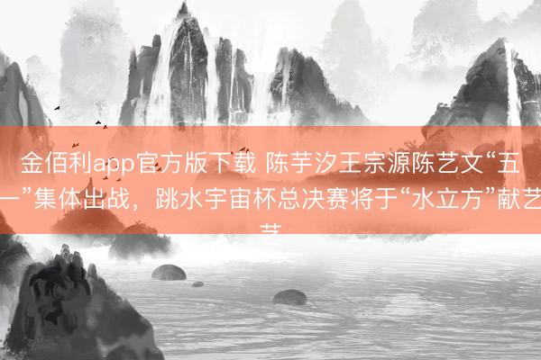 金佰利app官方版下载 陈芋汐王宗源陈艺文“五一”集体出战，跳水宇宙杯总决赛将于“水立方”献艺