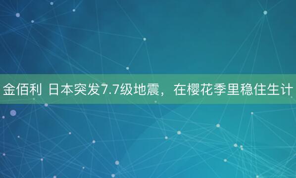 金佰利 日本突发7.7级地震，在樱花季里稳住生计