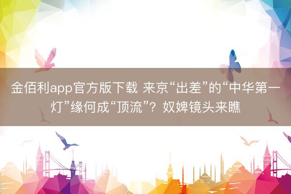 金佰利app官方版下载 来京“出差”的“中华第一灯”缘何成“顶流”？奴婢镜头来瞧