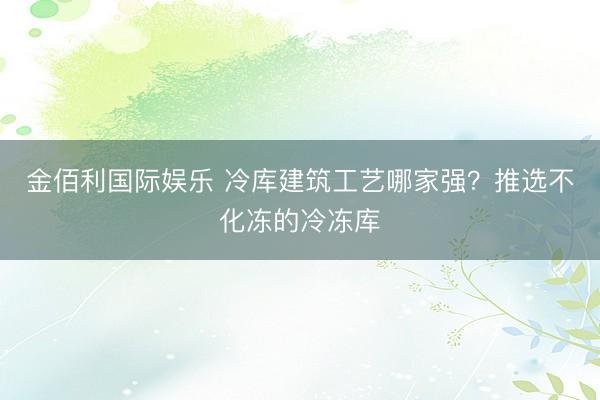 金佰利国际娱乐 冷库建筑工艺哪家强？推选不化冻的冷冻库