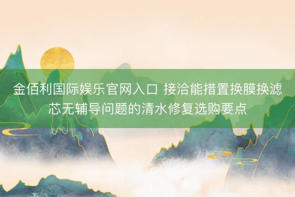 金佰利国际娱乐官网入口 接洽能措置换膜换滤芯无辅导问题的清水修复选购要点