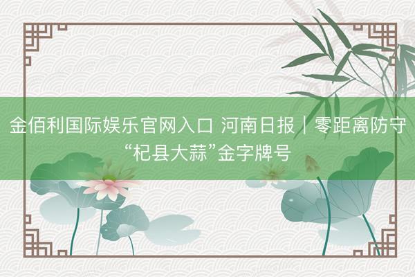 金佰利国际娱乐官网入口 河南日报｜零距离防守“杞县大蒜”金字牌号