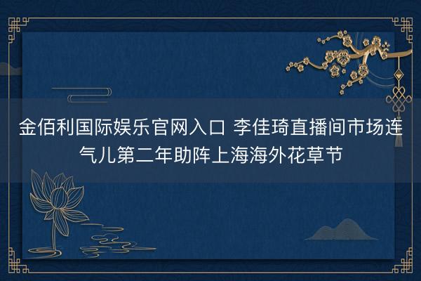 金佰利国际娱乐官网入口 李佳琦直播间市场连气儿第二年助阵上海海外花草节
