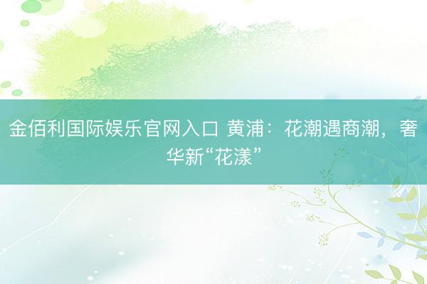金佰利国际娱乐官网入口 黄浦：花潮遇商潮，奢华新“花漾”