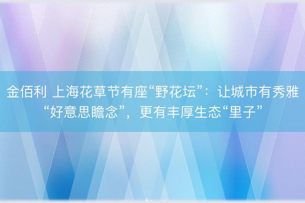 金佰利 上海花草节有座“野花坛”：让城市有秀雅“好意思瞻念”，更有丰厚生态“里子”